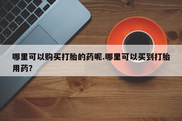 达州私人打胎药流哪里可以购买打胎的药呢.哪里可以买到打胎用药？