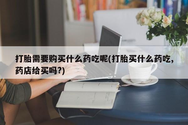 达州私人打胎药流打胎需要购买什么药吃呢(打胎买什么药吃,药店给买吗?)
