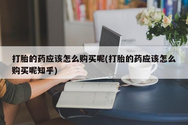 达州私人打胎药流打胎的药应该怎么购买呢(打胎的药应该怎么购买呢知乎)
